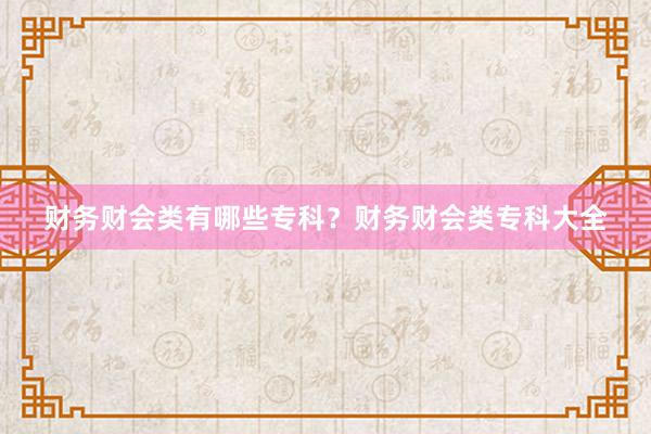 财务财会类有哪些专科？财务财会类专科大全