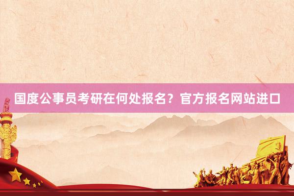 国度公事员考研在何处报名？官方报名网站进口